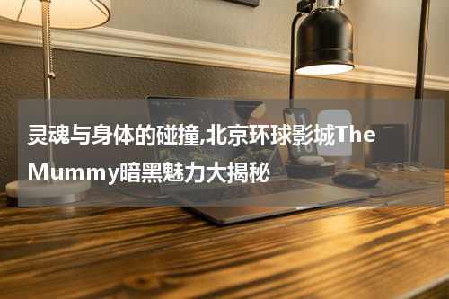 灵魂与身体的碰撞,北京环球影城The Mummy暗黑魅力大揭秘