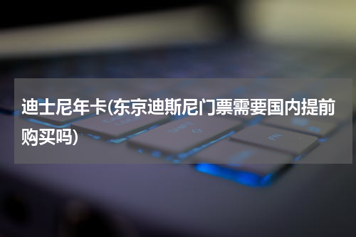 迪士尼年卡(东京迪斯尼门票需要国内提前购买吗)