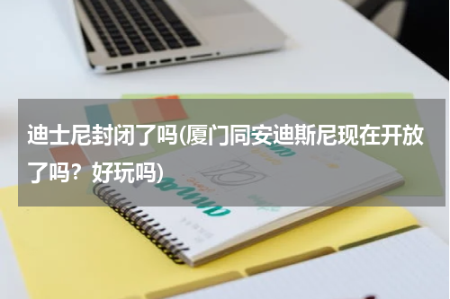 迪士尼封闭了吗(厦门同安迪斯尼现在开放了吗？好玩吗)