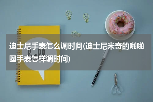 迪士尼手表怎么调时间(迪士尼米奇的啪啪圈手表怎样调时间)