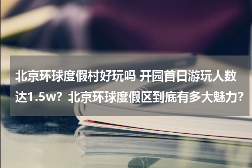 北京环球度假村好玩吗 开园首日游玩人数达1.5w?北京环球度假区到底有多大魅力?