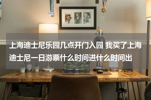 上海迪士尼乐园几点开门入园 我买了上海迪士尼一日游票什么时间进什么时间出