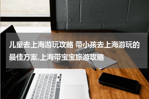 儿童去上海游玩攻略 带小孩去上海游玩的最佳方案,上海带宝宝旅游攻略